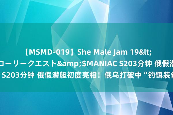 【MSMD-019】She Male Jam 19</a>2008-08-04グローリークエスト&$MANIAC S203分钟 俄假潜艇初度亮相！俄乌打破中“钓饵装备无处不在”