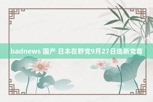 badnews 国产 日本在野党9月27日选新党首