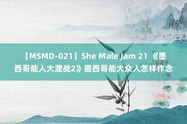 【MSMD-021】She Male Jam 21 《墨西哥能人大混战2》墨西哥能大众人怎样作念