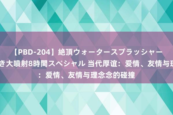 【PBD-204】絶頂ウォータースプラッシャー 放尿＆潮吹き大噴射8時間スペシャル 当代厚谊：爱情、友情与理念念的碰撞