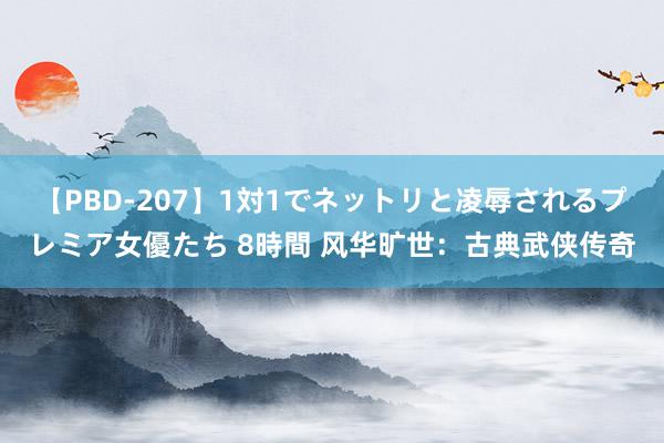 【PBD-207】1対1でネットリと凌辱されるプレミア女優たち 8時間 风华旷世：古典武侠传奇