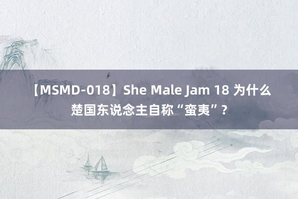 【MSMD-018】She Male Jam 18 为什么楚国东说念主自称“蛮夷”？