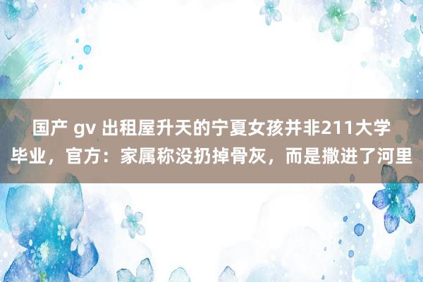 国产 gv 出租屋升天的宁夏女孩并非211大学毕业，官方：家属称没扔掉骨灰，而是撒进了河里