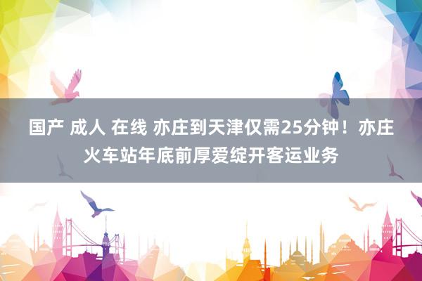 国产 成人 在线 亦庄到天津仅需25分钟！亦庄火车站年底前厚爱绽开客运业务