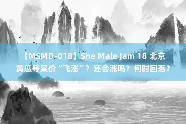 【MSMD-018】She Male Jam 18 北京黄瓜等菜价“飞涨”？还会涨吗？何时回落？