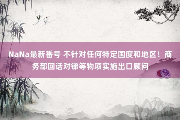 NaNa最新番号 不针对任何特定国度和地区！商务部回话对锑等物项实施出口顾问