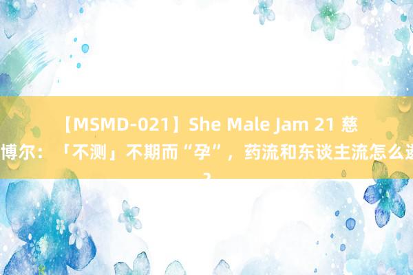 【MSMD-021】She Male Jam 21 慈溪艾博尔：「不测」不期而“孕”，药流和东谈主流怎么遴荐？