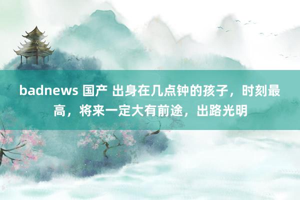 badnews 国产 出身在几点钟的孩子，时刻最高，将来一定大有前途，出路光明