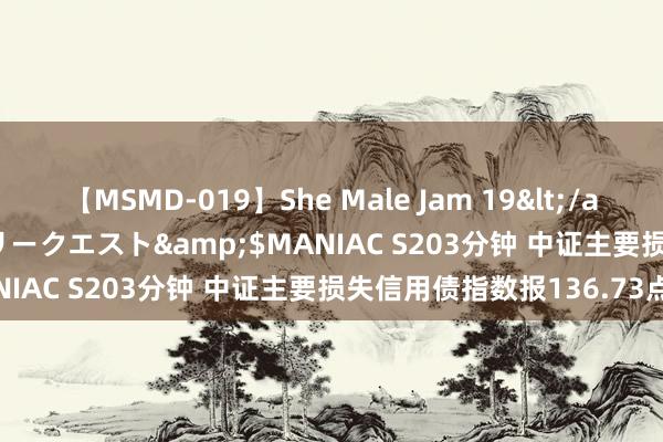 【MSMD-019】She Male Jam 19</a>2008-08-04グローリークエスト&$MANIAC S203分钟 中证主要损失信用债指数报136.73点