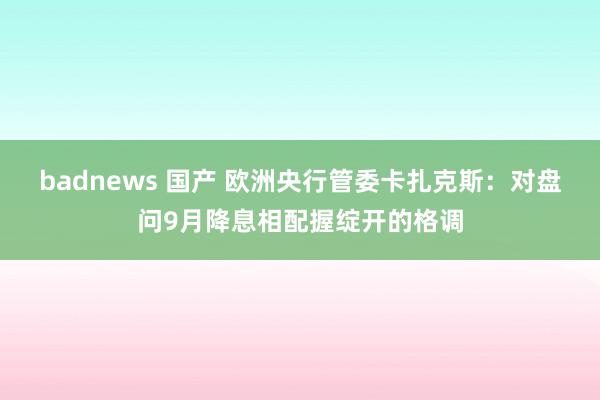 badnews 国产 欧洲央行管委卡扎克斯：对盘问9月降息相配握绽开的格调