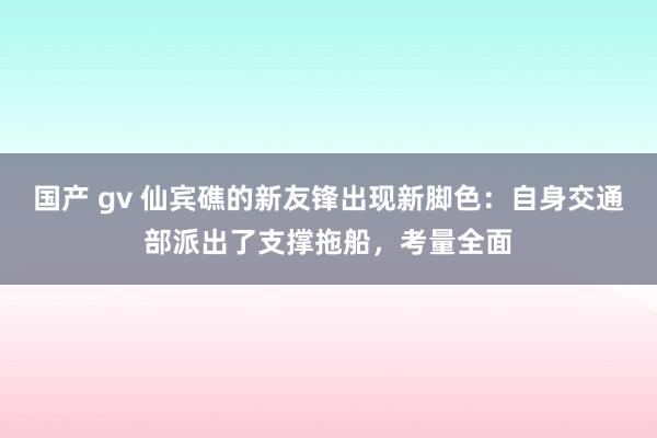 国产 gv 仙宾礁的新友锋出现新脚色：自身交通部派出了支撑拖船，考量全面