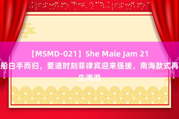 【MSMD-021】She Male Jam 21 百艘渔船白手而归，要道时刻菲律宾迎来强援，南海款式再生海浪