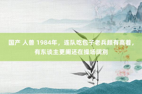 国产 人兽 1984年，连队吃包子老兵颇有高着，有东谈主更阑还在操场阔别