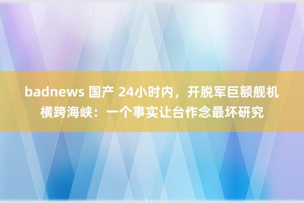 badnews 国产 24小时内，开脱军巨额舰机横跨海峡：一个事实让台作念最坏研究