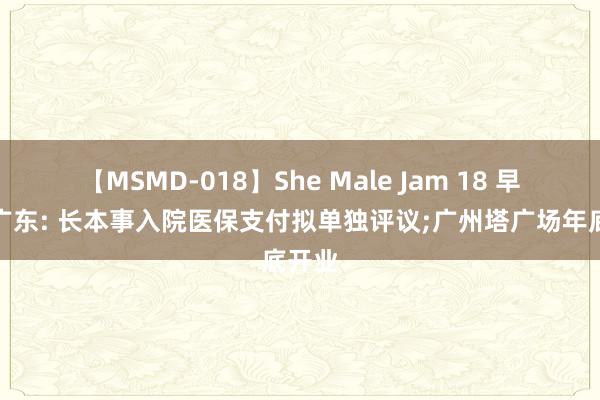 【MSMD-018】She Male Jam 18 早读丨广东: 长本事入院医保支付拟单独评议;广州塔广场年底开业