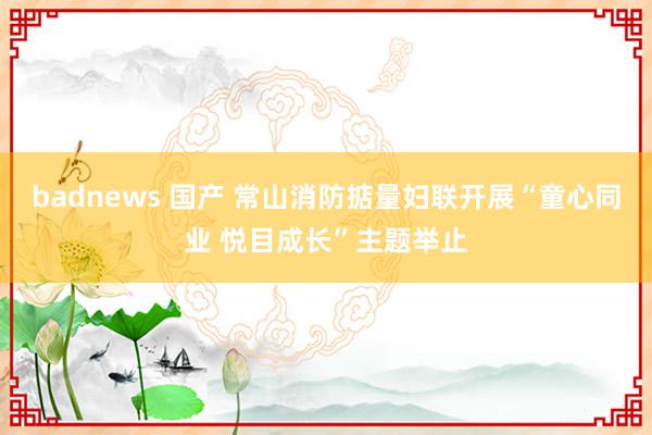 badnews 国产 常山消防掂量妇联开展“童心同业 悦目成长”主题举止