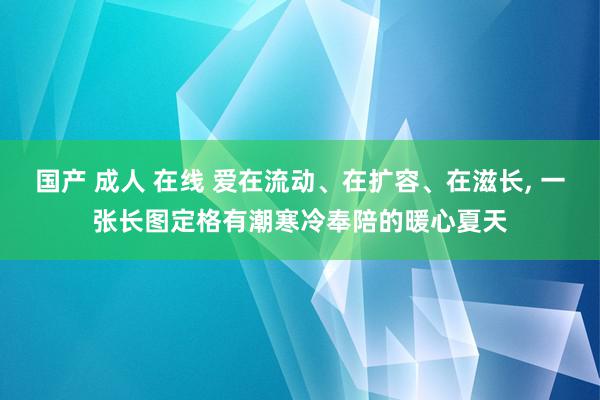 国产 成人 在线 爱在流动、在扩容、在滋长, 一张长图定格有潮寒冷奉陪的暖心夏天