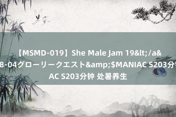 【MSMD-019】She Male Jam 19</a>2008-08-04グローリークエスト&$MANIAC S203分钟 处暑养生