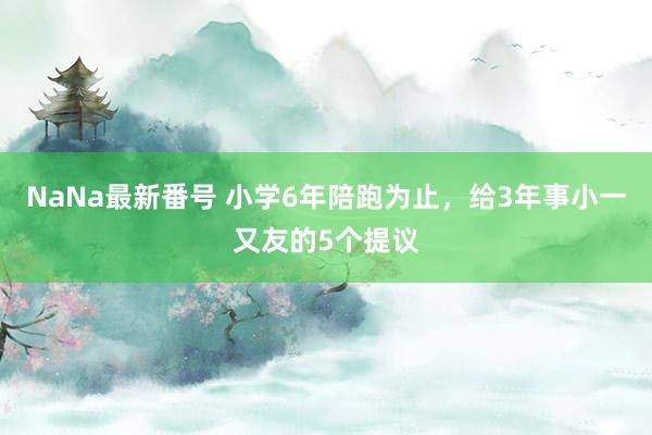 NaNa最新番号 小学6年陪跑为止，给3年事小一又友的5个提议