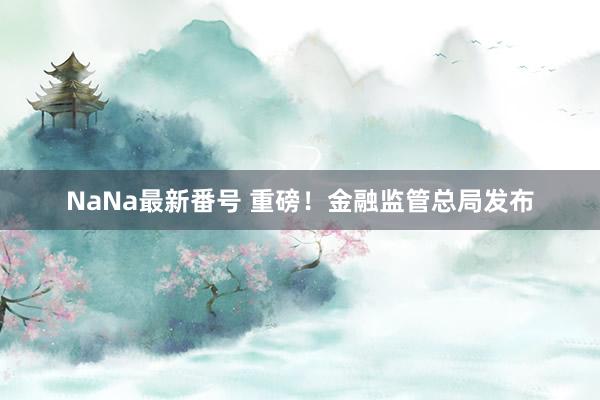 NaNa最新番号 重磅！金融监管总局发布