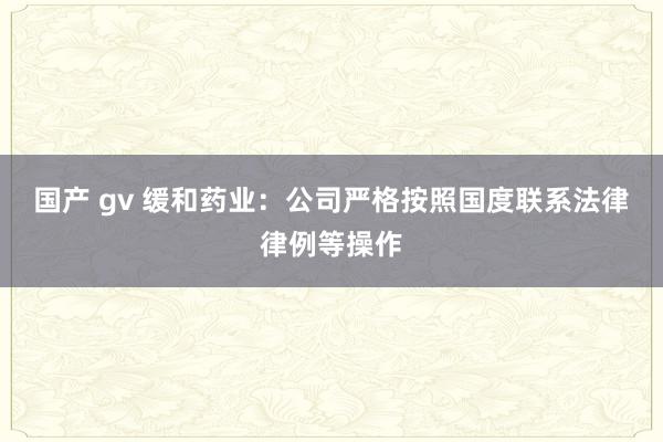 国产 gv 缓和药业：公司严格按照国度联系法律律例等操作