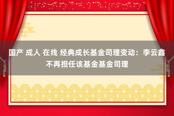 国产 成人 在线 经典成长基金司理变动：李云鑫不再担任该基金基金司理