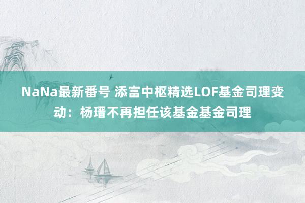 NaNa最新番号 添富中枢精选LOF基金司理变动：杨瑨不再担任该基金基金司理