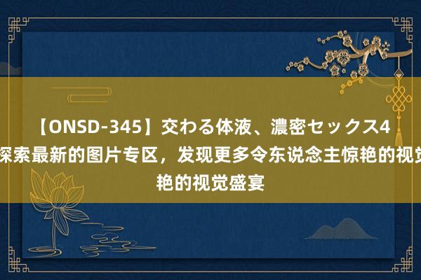 【ONSD-345】交わる体液、濃密セックス4時間 探索最新的图片专区，发现更多令东说念主惊艳的视觉盛宴