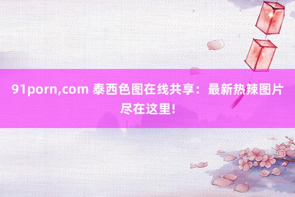 91porn,com 泰西色图在线共享：最新热辣图片尽在这里!