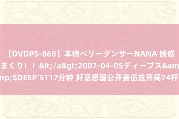 【DVDPS-868】本物ベリーダンサーNANA 誘惑の腰使いで潮吹きまくり！！</a>2007-04-05ディープス&$DEEP’S117分钟 好意思国公开赛伍兹开局74杆 铁杆不壮健是主要原因