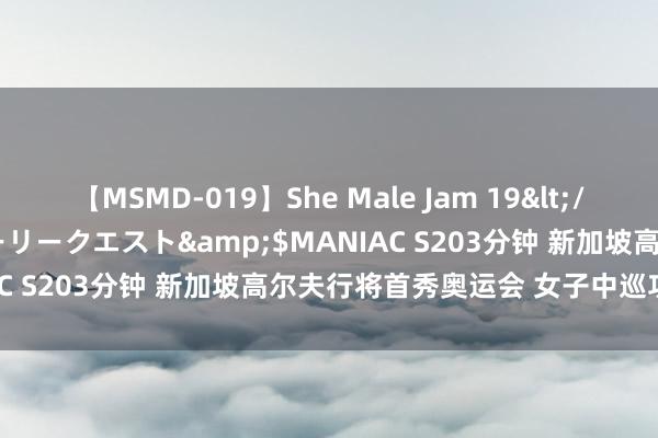 【MSMD-019】She Male Jam 19</a>2008-08-04グローリークエスト&$MANIAC S203分钟 新加坡高尔夫行将首秀奥运会 女子中巡功不成没