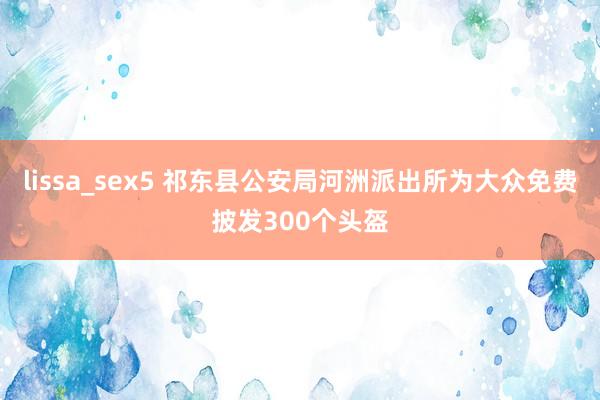 lissa_sex5 祁东县公安局河洲派出所为大众免费披发300个头盔