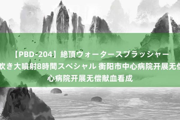 【PBD-204】絶頂ウォータースプラッシャー 放尿＆潮吹き大噴射8時間スペシャル 衡阳市中心病院开展无偿献血看成