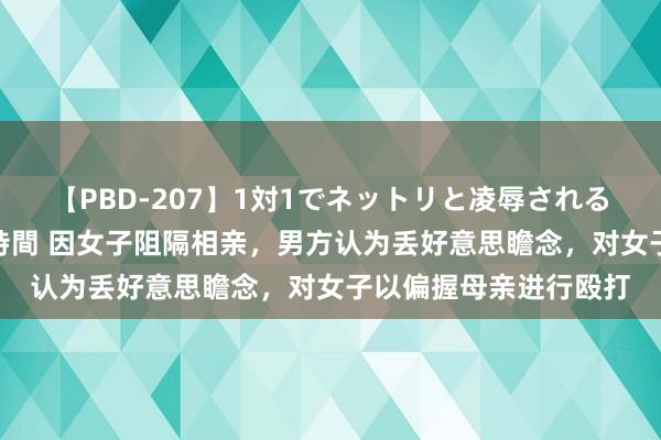 【PBD-207】1対1でネットリと凌辱されるプレミア女優たち 8時間 因女子阻隔相亲，男方认为丢好意思瞻念，对女子以偏握母亲进行殴打