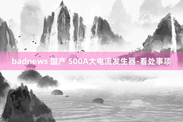 badnews 国产 500A大电流发生器-看处事项