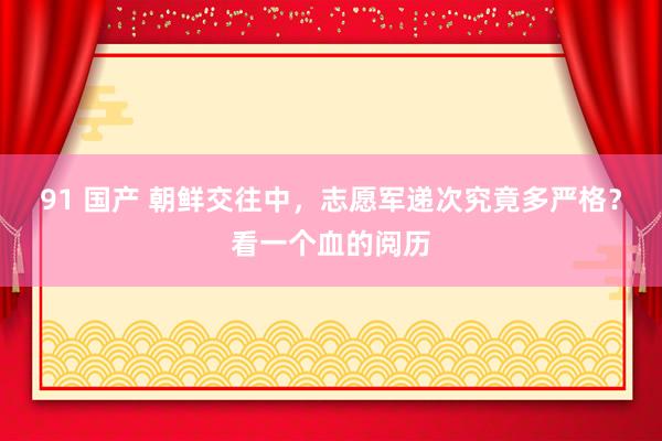 91 国产 朝鲜交往中，志愿军递次究竟多严格？看一个血的阅历