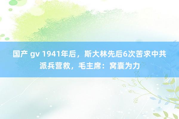 国产 gv 1941年后，斯大林先后6次苦求中共派兵营救，毛主席：窝囊为力