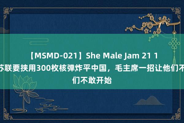 【MSMD-021】She Male Jam 21 1969年苏联要挟用300枚核弹炸平中国，毛主席一招让他们不敢开始