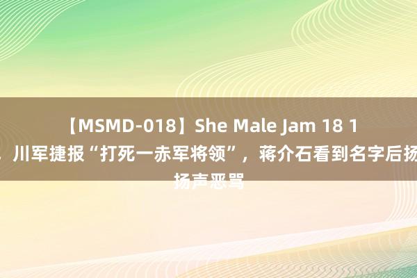 【MSMD-018】She Male Jam 18 1933年，川军捷报“打死一赤军将领”，蒋介石看到名字后扬声恶骂