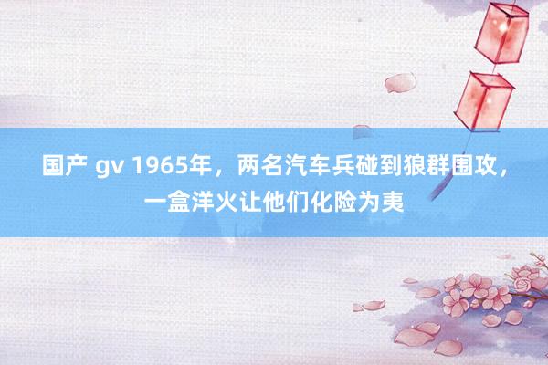 国产 gv 1965年，两名汽车兵碰到狼群围攻，一盒洋火让他们化险为夷