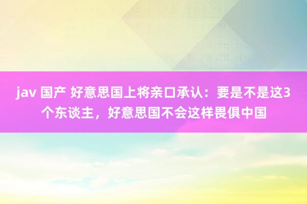 jav 国产 好意思国上将亲口承认：要是不是这3个东谈主，好意思国不会这样畏俱中国