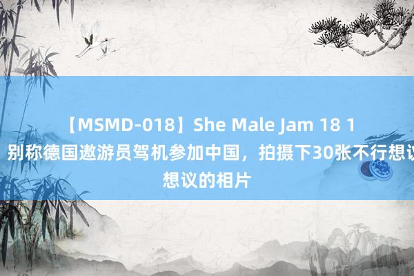 【MSMD-018】She Male Jam 18 1931年，别称德国遨游员驾机参加中国，拍摄下30张不行想议的相片