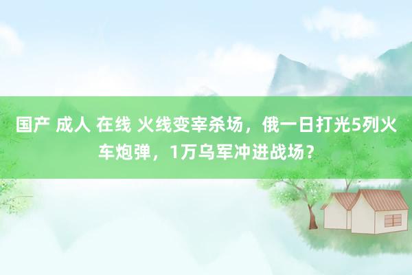 国产 成人 在线 火线变宰杀场，俄一日打光5列火车炮弹，1万乌军冲进战场？