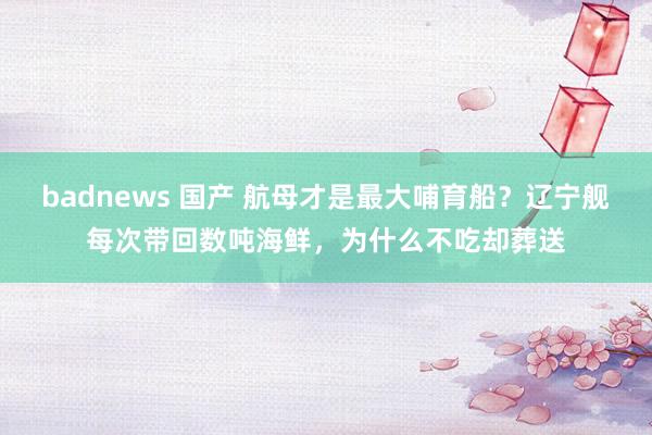 badnews 国产 航母才是最大哺育船？辽宁舰每次带回数吨海鲜，为什么不吃却葬送