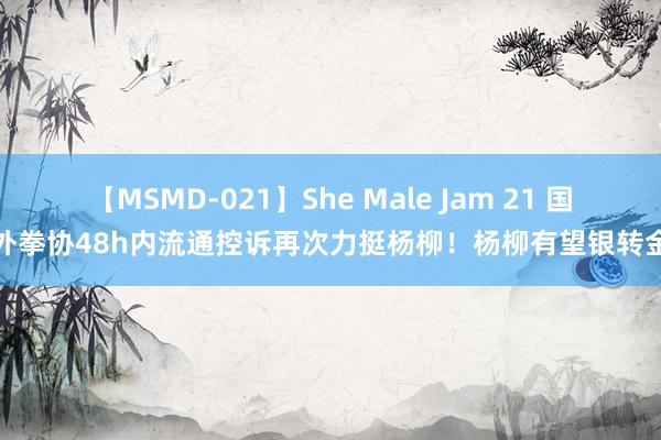 【MSMD-021】She Male Jam 21 国外拳协48h内流通控诉再次力挺杨柳！杨柳有望银转金