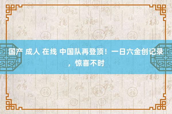 国产 成人 在线 中国队再登顶！一日六金创记录，惊喜不时