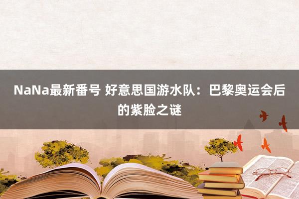 NaNa最新番号 好意思国游水队：巴黎奥运会后的紫脸之谜