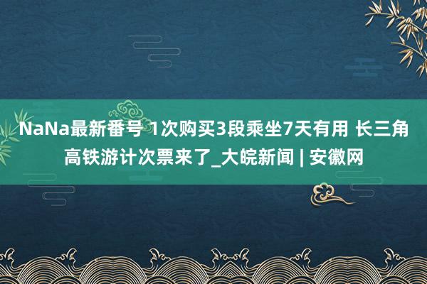 NaNa最新番号 1次购买3段乘坐7天有用 长三角高铁游计次票来了_大皖新闻 | 安徽网