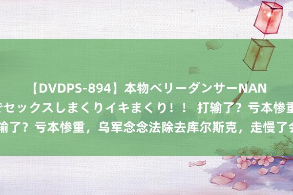 【DVDPS-894】本物ベリーダンサーNANA第2弾 悦楽の腰使いでセックスしまくりイキまくり！！ 打输了？亏本惨重，乌军念念法除去库尔斯克，走慢了会被俄军围歼