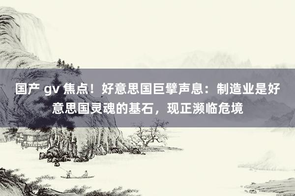 国产 gv 焦点！好意思国巨擘声息：制造业是好意思国灵魂的基石，现正濒临危境